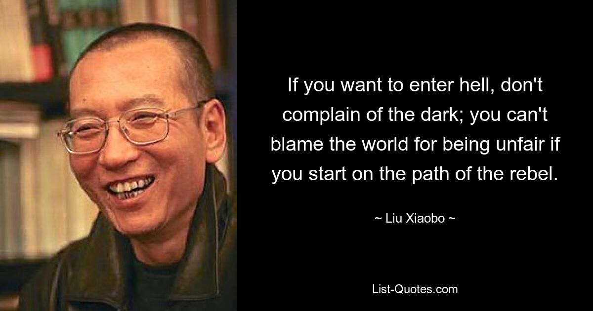 If you want to enter hell, don't complain of the dark; you can't blame the world for being unfair if you start on the path of the rebel. — © Liu Xiaobo