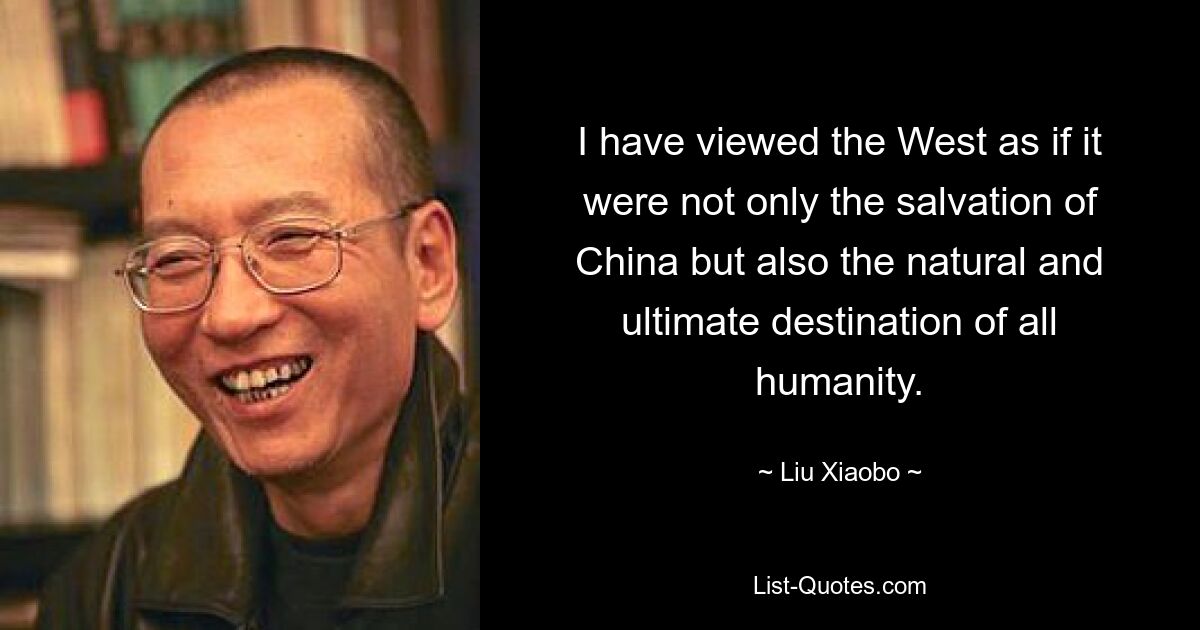 I have viewed the West as if it were not only the salvation of China but also the natural and ultimate destination of all humanity. — © Liu Xiaobo