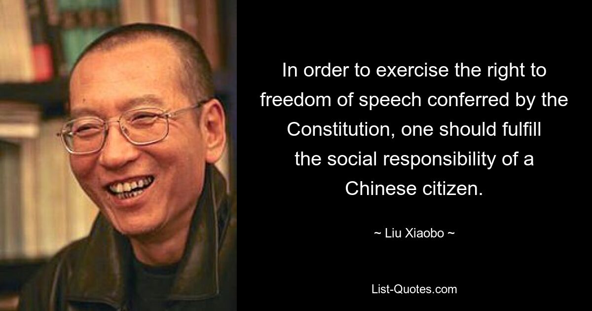 In order to exercise the right to freedom of speech conferred by the Constitution, one should fulfill the social responsibility of a Chinese citizen. — © Liu Xiaobo