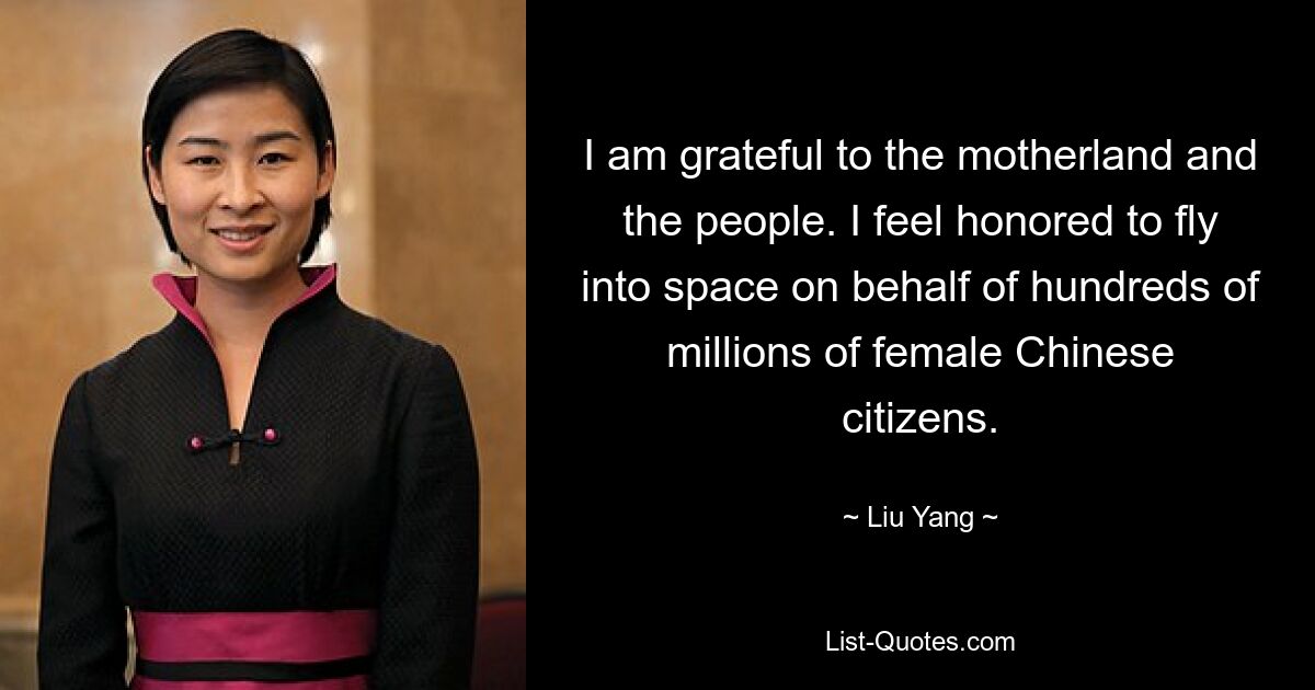 I am grateful to the motherland and the people. I feel honored to fly into space on behalf of hundreds of millions of female Chinese citizens. — © Liu Yang