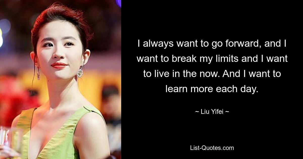 I always want to go forward, and I want to break my limits and I want to live in the now. And I want to learn more each day. — © Liu Yifei