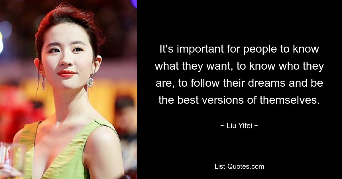 It's important for people to know what they want, to know who they are, to follow their dreams and be the best versions of themselves. — © Liu Yifei