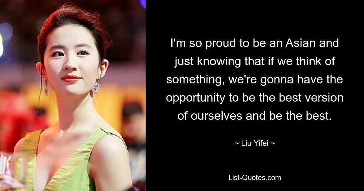 I'm so proud to be an Asian and just knowing that if we think of something, we're gonna have the opportunity to be the best version of ourselves and be the best. — © Liu Yifei