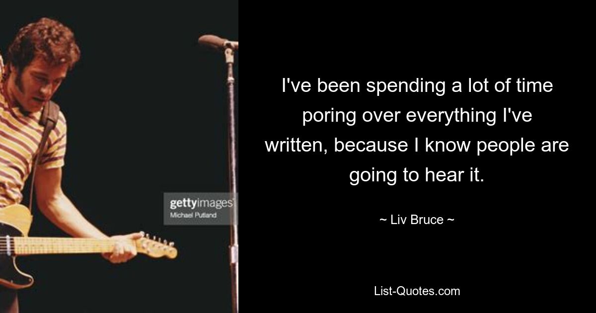 I've been spending a lot of time poring over everything I've written, because I know people are going to hear it. — © Liv Bruce