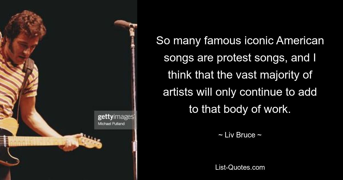 So many famous iconic American songs are protest songs, and I think that the vast majority of artists will only continue to add to that body of work. — © Liv Bruce