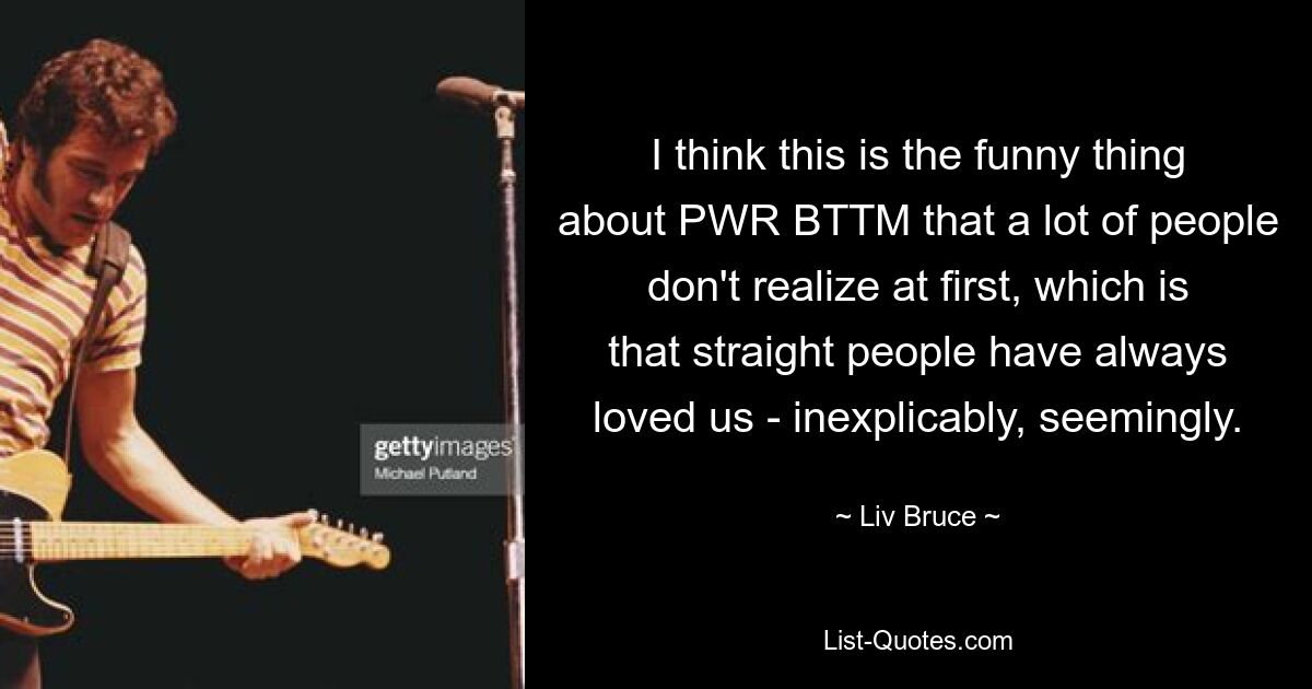 I think this is the funny thing about PWR BTTM that a lot of people don't realize at first, which is that straight people have always loved us - inexplicably, seemingly. — © Liv Bruce