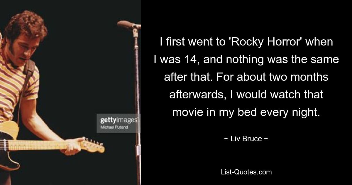 I first went to 'Rocky Horror' when I was 14, and nothing was the same after that. For about two months afterwards, I would watch that movie in my bed every night. — © Liv Bruce