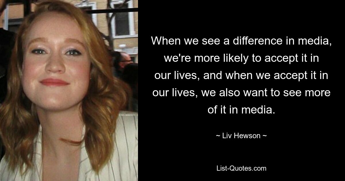 When we see a difference in media, we're more likely to accept it in our lives, and when we accept it in our lives, we also want to see more of it in media. — © Liv Hewson