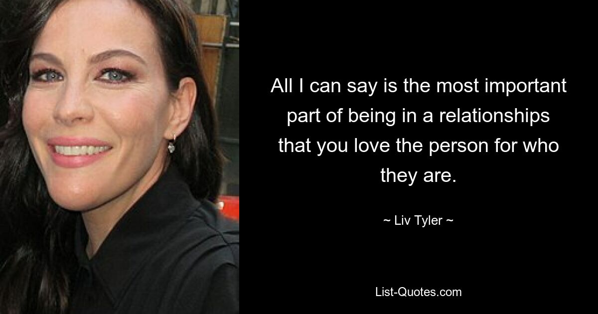 All I can say is the most important part of being in a relationships that you love the person for who they are. — © Liv Tyler