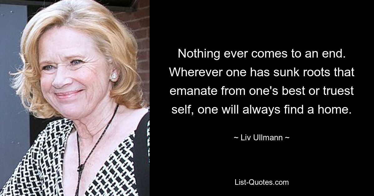 Nothing ever comes to an end. Wherever one has sunk roots that emanate from one's best or truest self, one will always find a home. — © Liv Ullmann