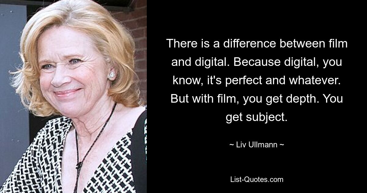 There is a difference between film and digital. Because digital, you know, it's perfect and whatever. But with film, you get depth. You get subject. — © Liv Ullmann