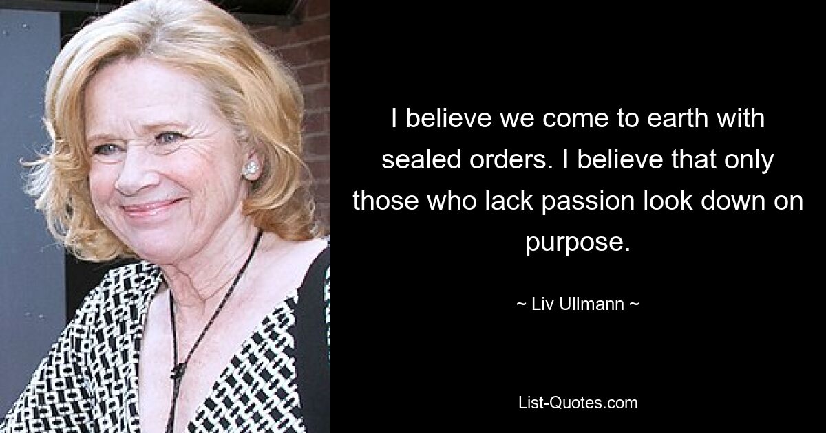 I believe we come to earth with sealed orders. I believe that only those who lack passion look down on purpose. — © Liv Ullmann