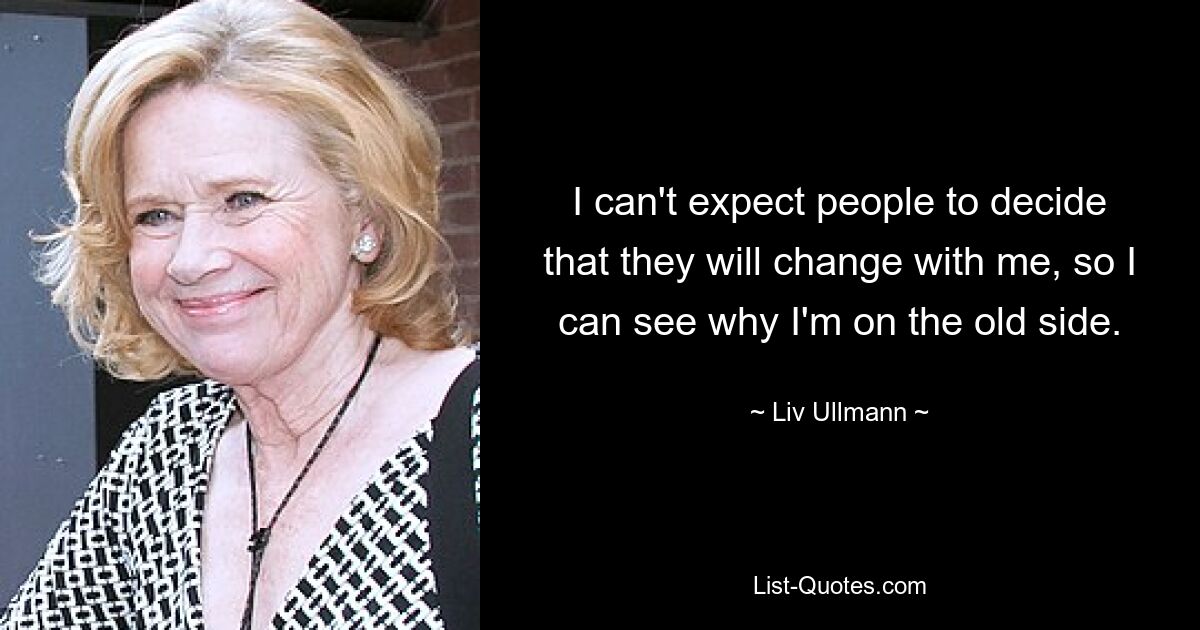 I can't expect people to decide that they will change with me, so I can see why I'm on the old side. — © Liv Ullmann