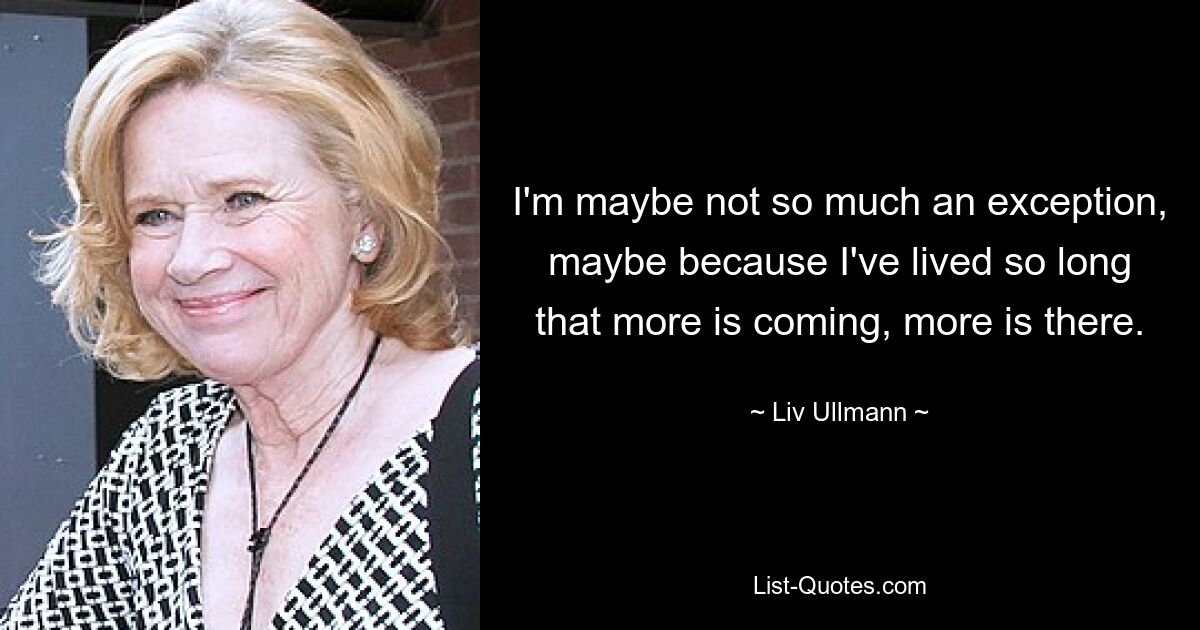 I'm maybe not so much an exception, maybe because I've lived so long that more is coming, more is there. — © Liv Ullmann