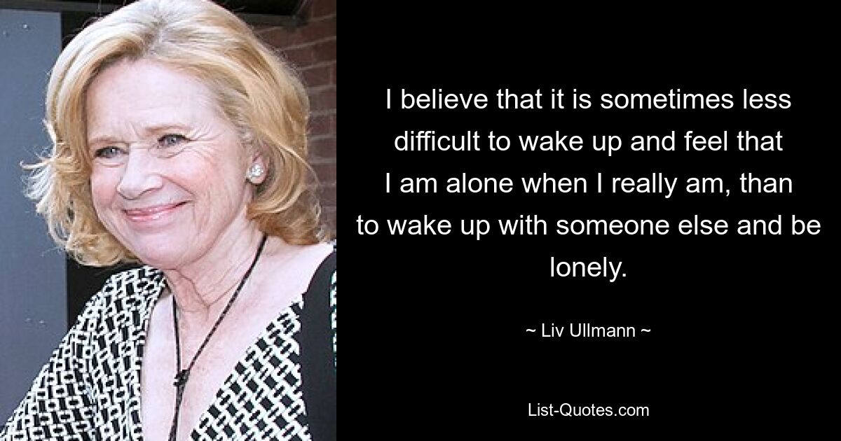 I believe that it is sometimes less difficult to wake up and feel that I am alone when I really am, than to wake up with someone else and be lonely. — © Liv Ullmann