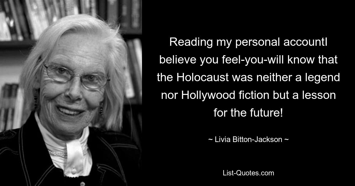 Reading my personal accountI believe you feel-you-will know that the Holocaust was neither a legend nor Hollywood fiction but a lesson for the future! — © Livia Bitton-Jackson