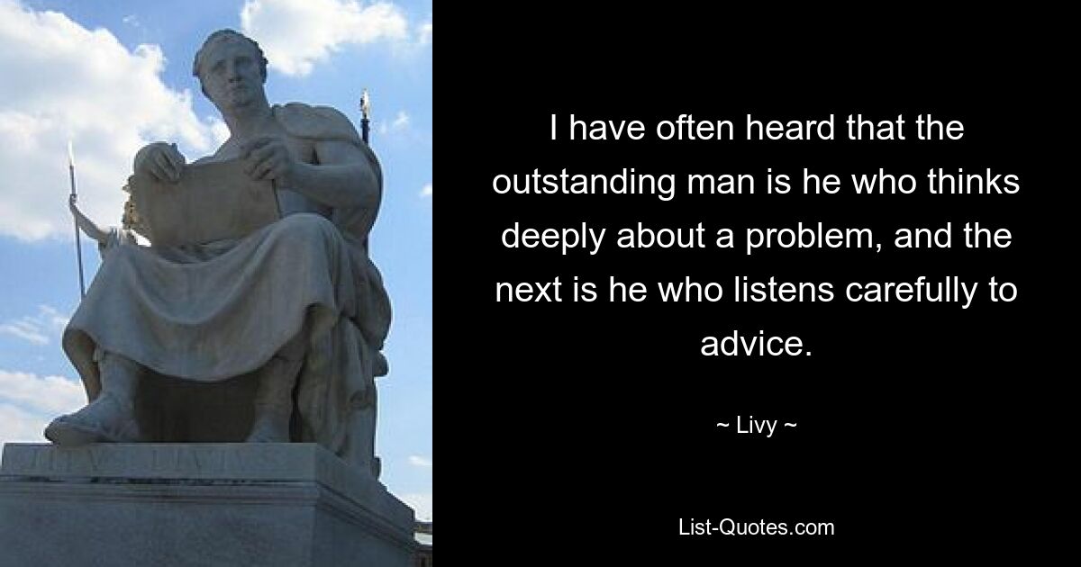 I have often heard that the outstanding man is he who thinks deeply about a problem, and the next is he who listens carefully to advice. — © Livy