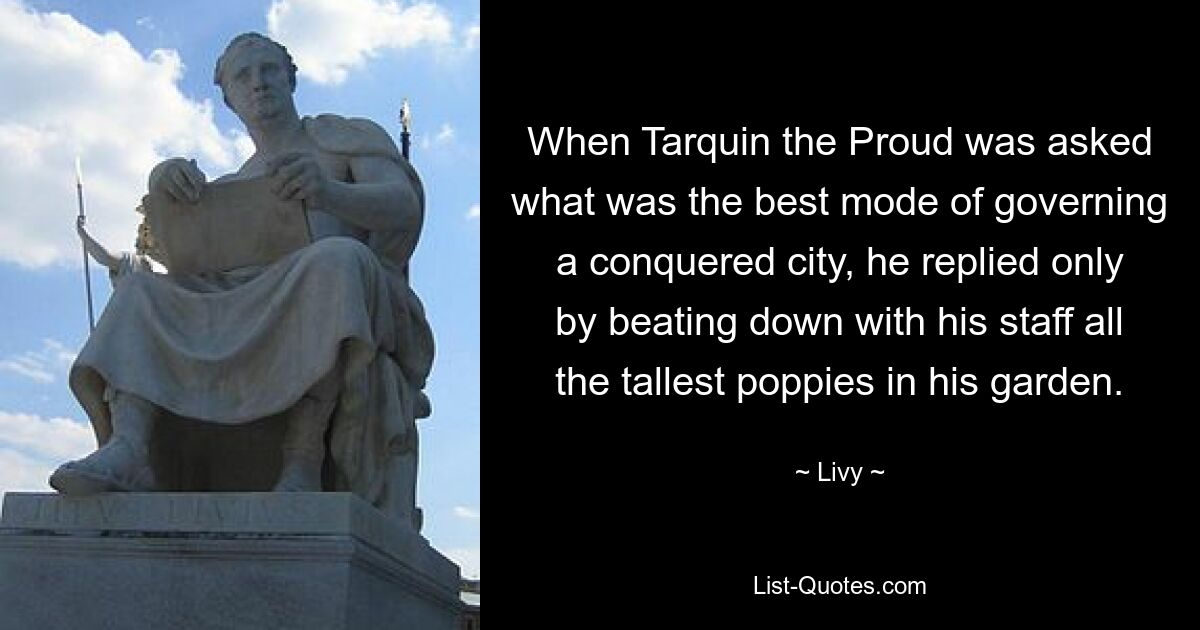 When Tarquin the Proud was asked what was the best mode of governing a conquered city, he replied only by beating down with his staff all the tallest poppies in his garden. — © Livy