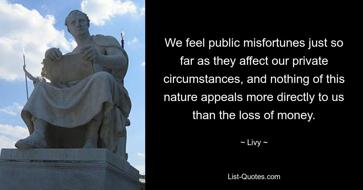 We feel public misfortunes just so far as they affect our private circumstances, and nothing of this nature appeals more directly to us than the loss of money. — © Livy