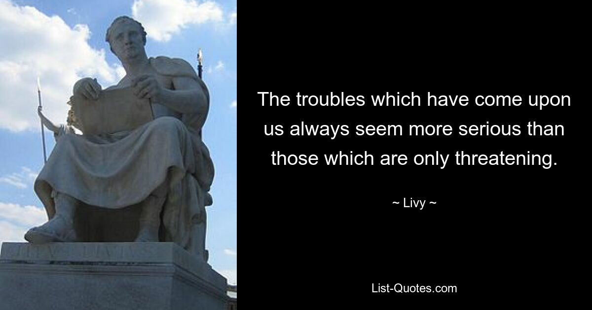 The troubles which have come upon us always seem more serious than those which are only threatening. — © Livy