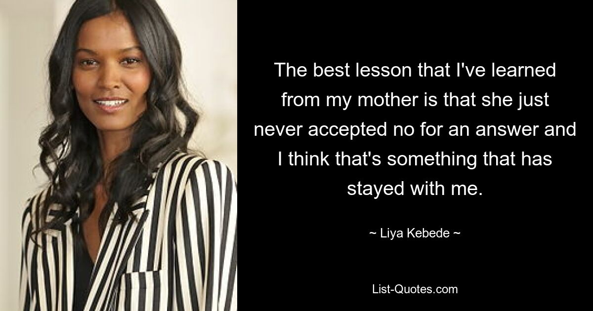 The best lesson that I've learned from my mother is that she just never accepted no for an answer and I think that's something that has stayed with me. — © Liya Kebede