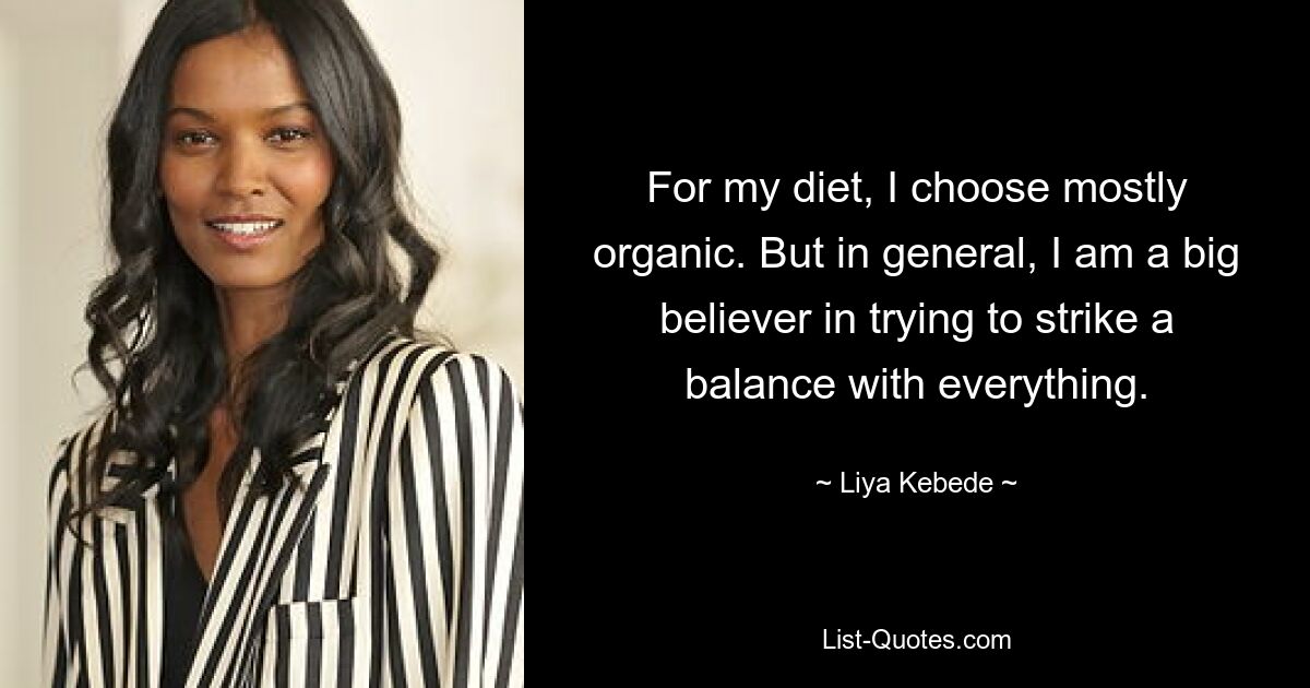 For my diet, I choose mostly organic. But in general, I am a big believer in trying to strike a balance with everything. — © Liya Kebede