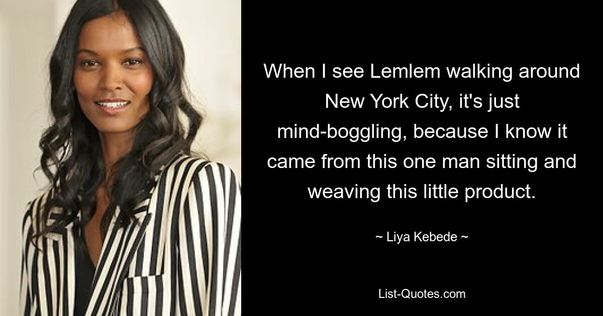 When I see Lemlem walking around New York City, it's just mind-boggling, because I know it came from this one man sitting and weaving this little product. — © Liya Kebede