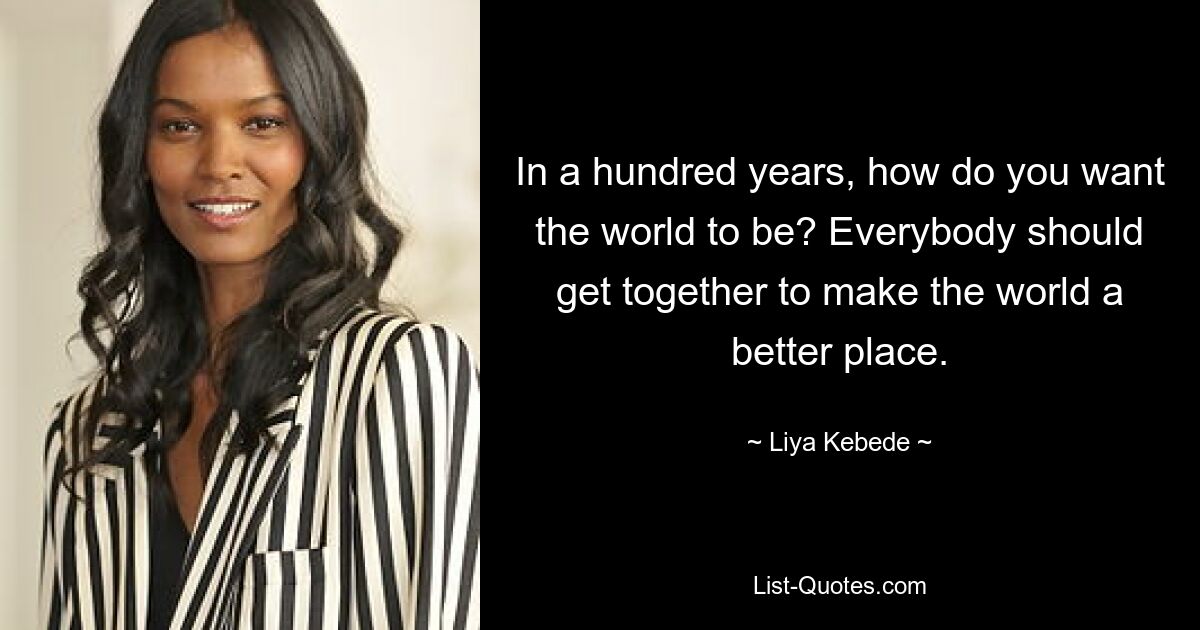 In a hundred years, how do you want the world to be? Everybody should get together to make the world a better place. — © Liya Kebede