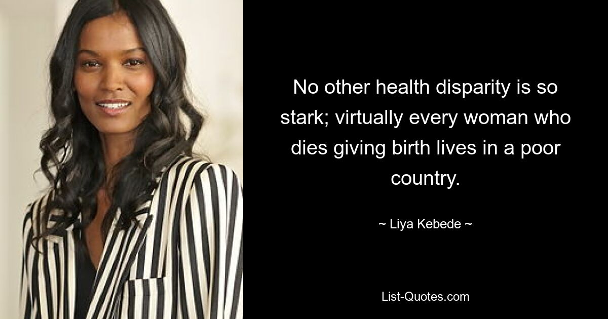 No other health disparity is so stark; virtually every woman who dies giving birth lives in a poor country. — © Liya Kebede