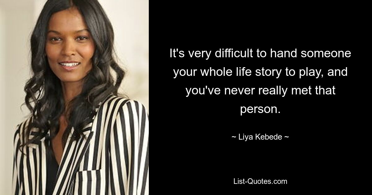 It's very difficult to hand someone your whole life story to play, and you've never really met that person. — © Liya Kebede