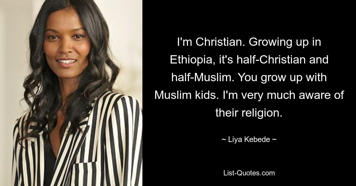 I'm Christian. Growing up in Ethiopia, it's half-Christian and half-Muslim. You grow up with Muslim kids. I'm very much aware of their religion. — © Liya Kebede