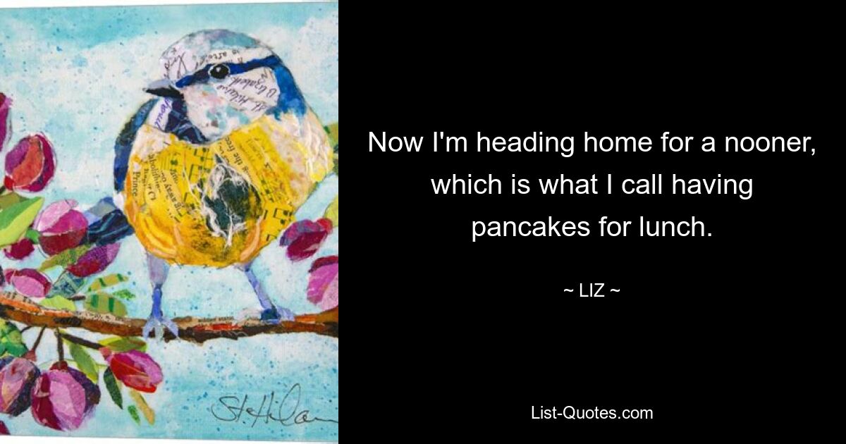 Now I'm heading home for a nooner, which is what I call having pancakes for lunch. — © LIZ