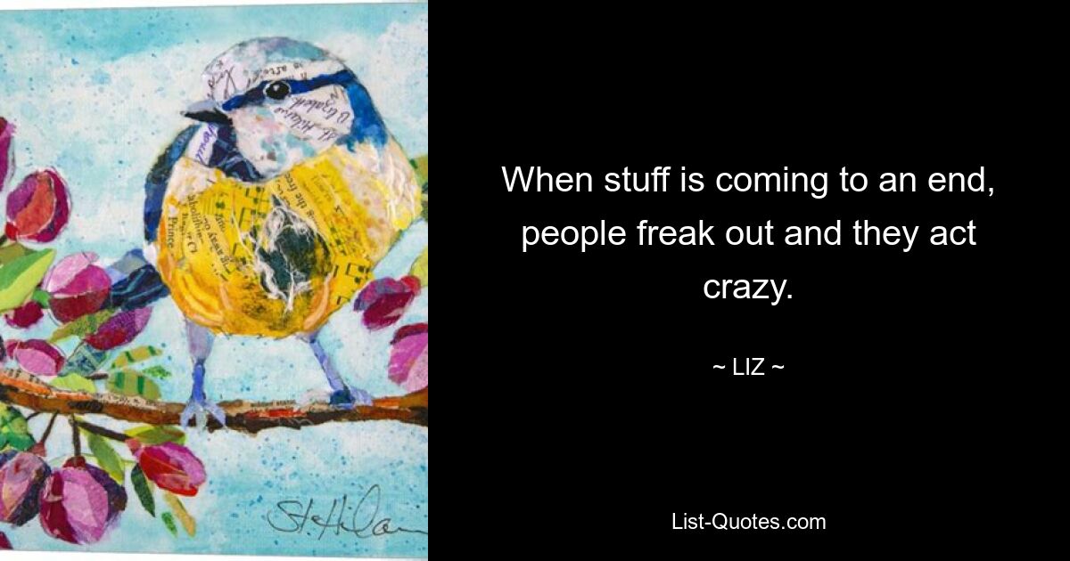 When stuff is coming to an end, people freak out and they act crazy. — © LIZ