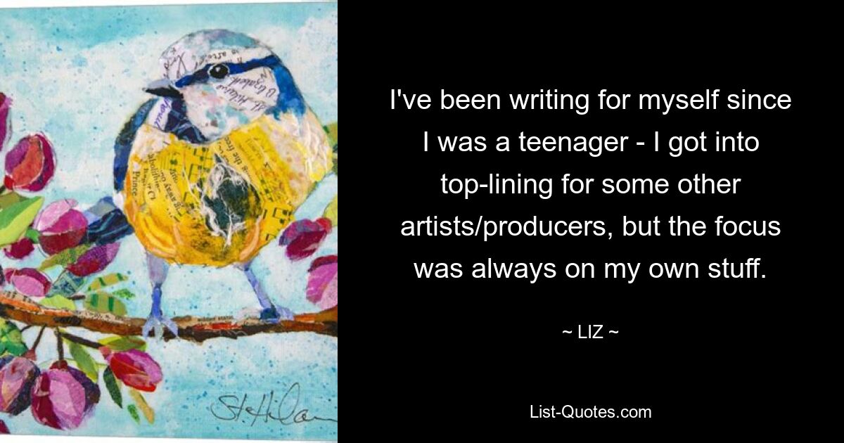 I've been writing for myself since I was a teenager - I got into top-lining for some other artists/producers, but the focus was always on my own stuff. — © LIZ