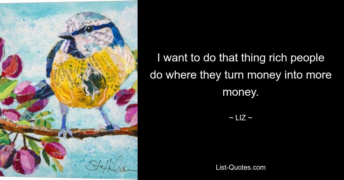 I want to do that thing rich people do where they turn money into more money. — © LIZ