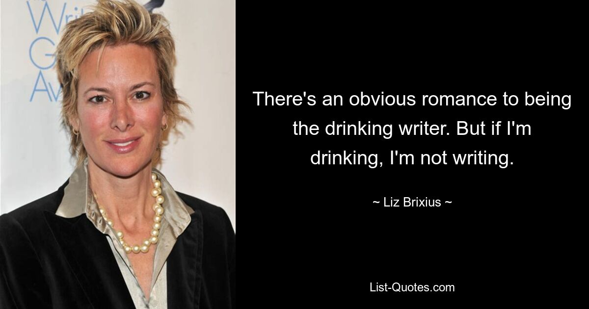 There's an obvious romance to being the drinking writer. But if I'm drinking, I'm not writing. — © Liz Brixius