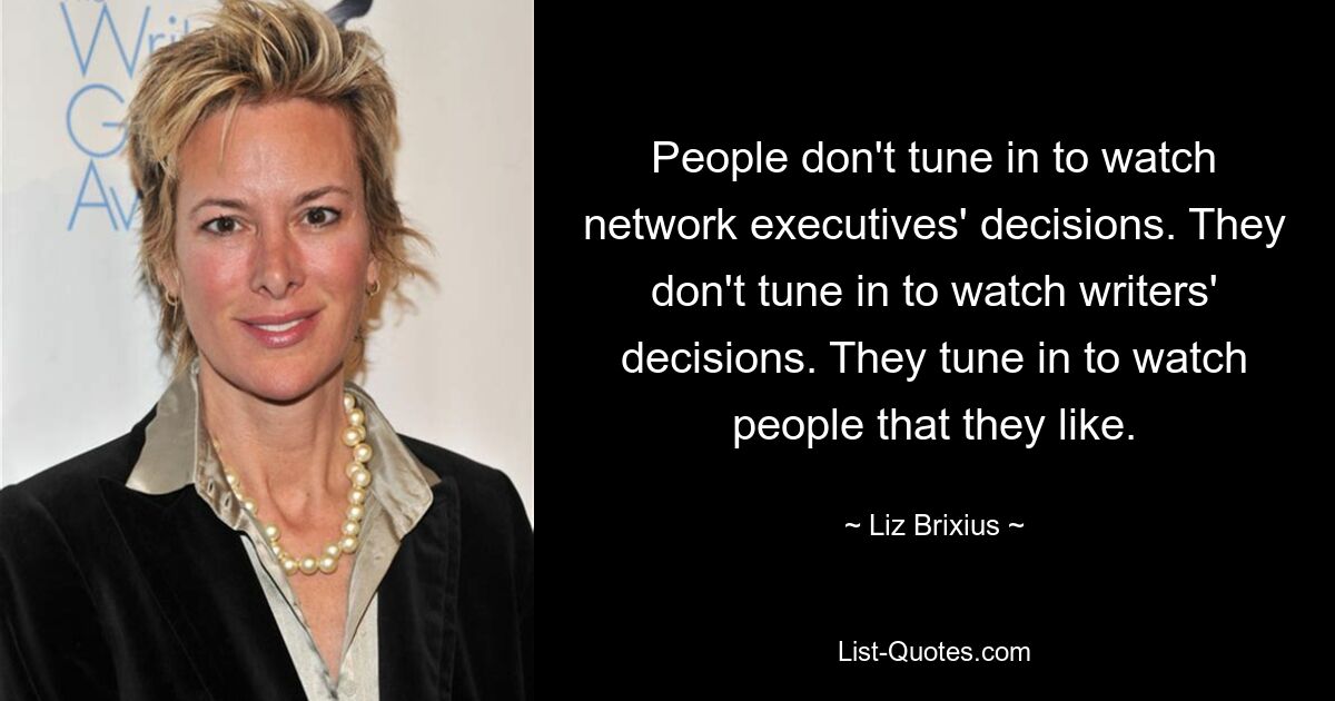 People don't tune in to watch network executives' decisions. They don't tune in to watch writers' decisions. They tune in to watch people that they like. — © Liz Brixius