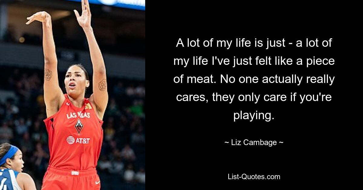 A lot of my life is just - a lot of my life I've just felt like a piece of meat. No one actually really cares, they only care if you're playing. — © Liz Cambage