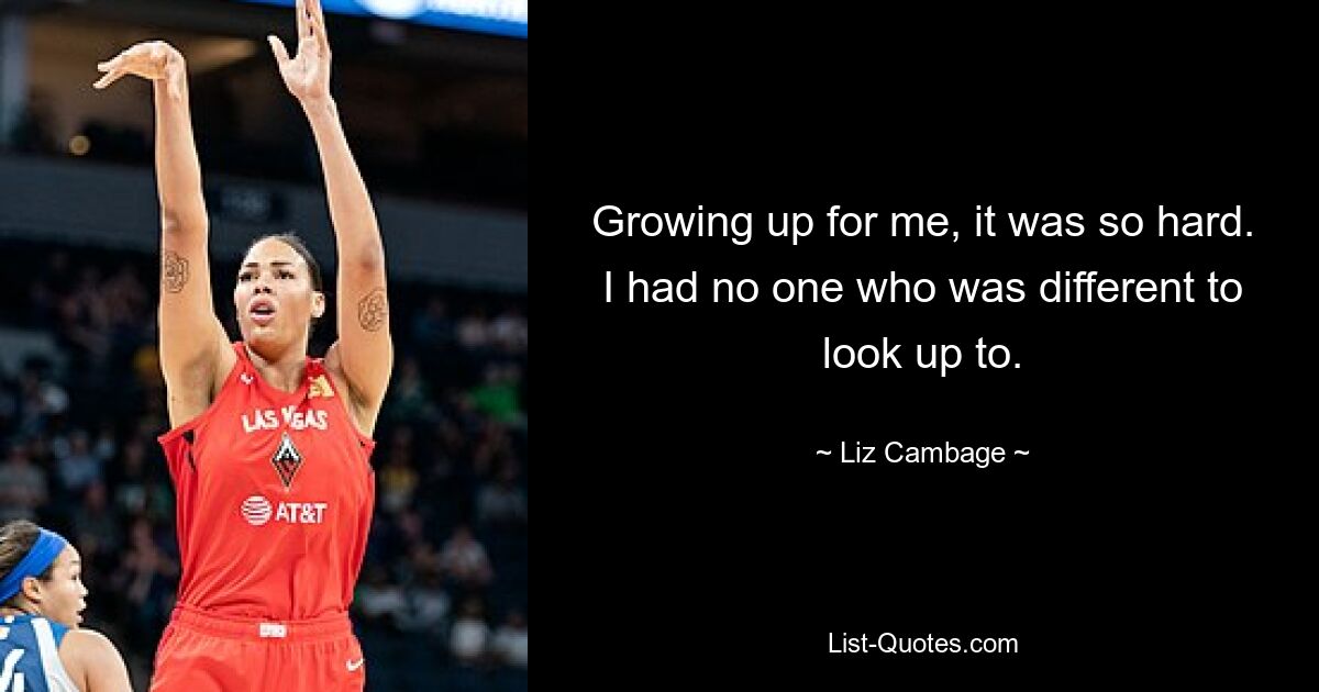 Growing up for me, it was so hard. I had no one who was different to look up to. — © Liz Cambage