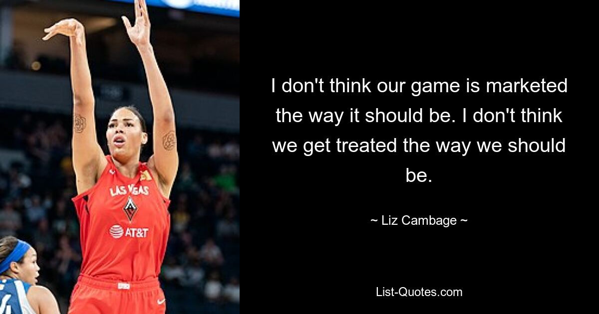 I don't think our game is marketed the way it should be. I don't think we get treated the way we should be. — © Liz Cambage