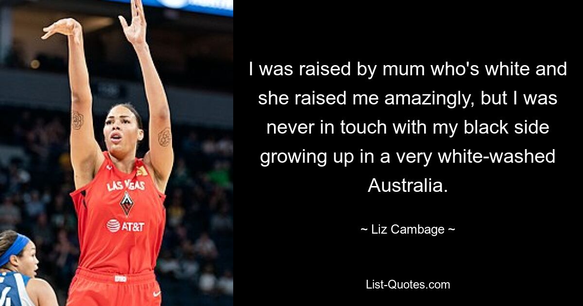 I was raised by mum who's white and she raised me amazingly, but I was never in touch with my black side growing up in a very white-washed Australia. — © Liz Cambage