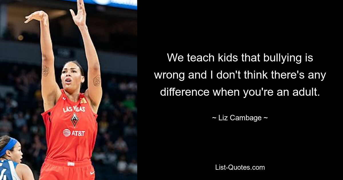 We teach kids that bullying is wrong and I don't think there's any difference when you're an adult. — © Liz Cambage