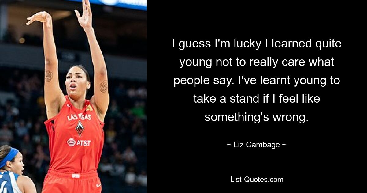 I guess I'm lucky I learned quite young not to really care what people say. I've learnt young to take a stand if I feel like something's wrong. — © Liz Cambage