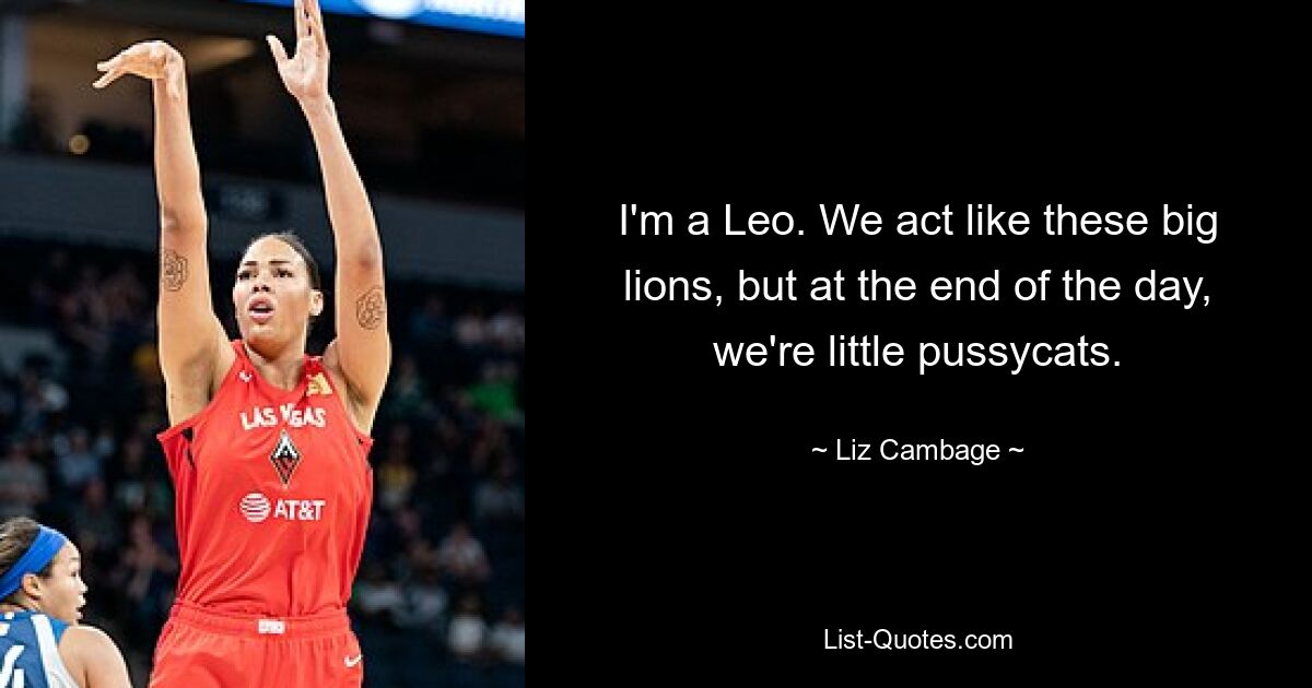 I'm a Leo. We act like these big lions, but at the end of the day, we're little pussycats. — © Liz Cambage