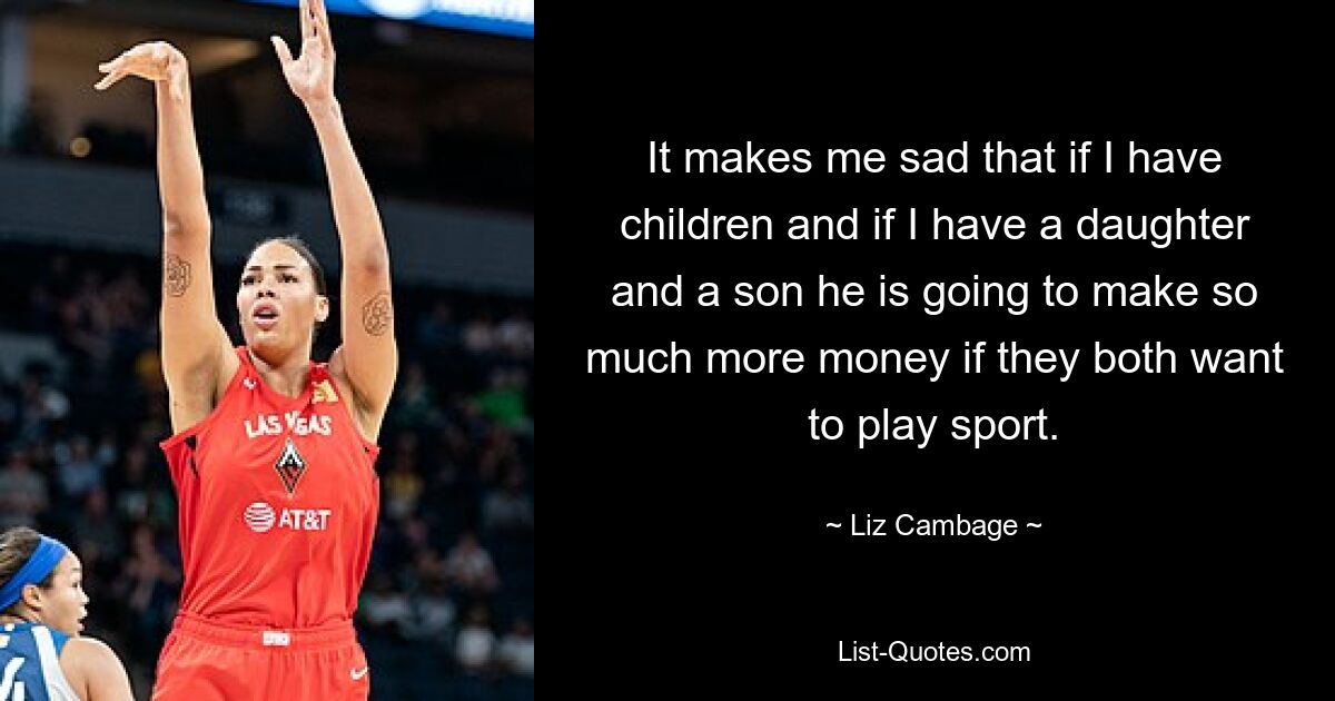 It makes me sad that if I have children and if I have a daughter and a son he is going to make so much more money if they both want to play sport. — © Liz Cambage