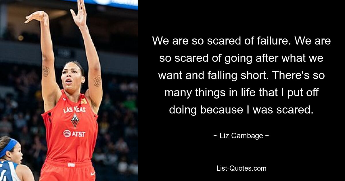 We are so scared of failure. We are so scared of going after what we want and falling short. There's so many things in life that I put off doing because I was scared. — © Liz Cambage