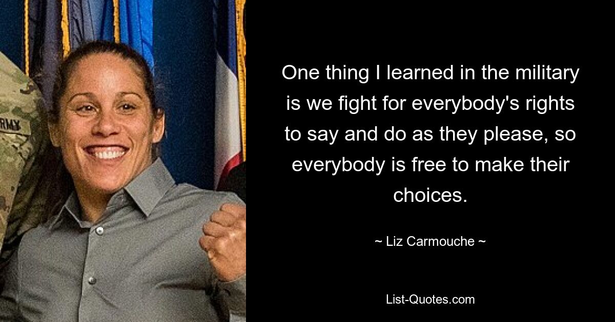 One thing I learned in the military is we fight for everybody's rights to say and do as they please, so everybody is free to make their choices. — © Liz Carmouche