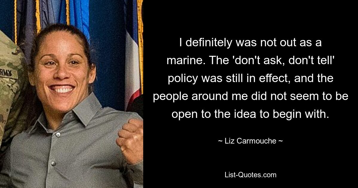 I definitely was not out as a marine. The 'don't ask, don't tell' policy was still in effect, and the people around me did not seem to be open to the idea to begin with. — © Liz Carmouche