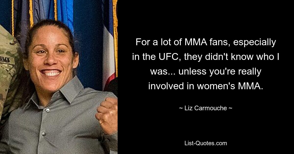 For a lot of MMA fans, especially in the UFC, they didn't know who I was... unless you're really involved in women's MMA. — © Liz Carmouche