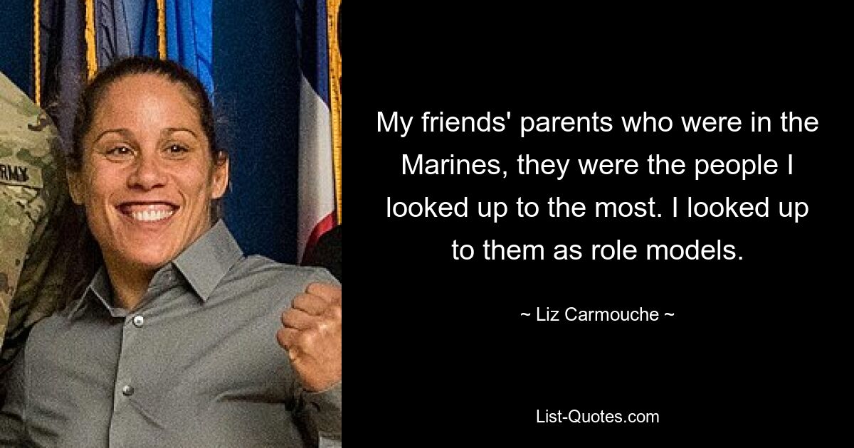 My friends' parents who were in the Marines, they were the people I looked up to the most. I looked up to them as role models. — © Liz Carmouche